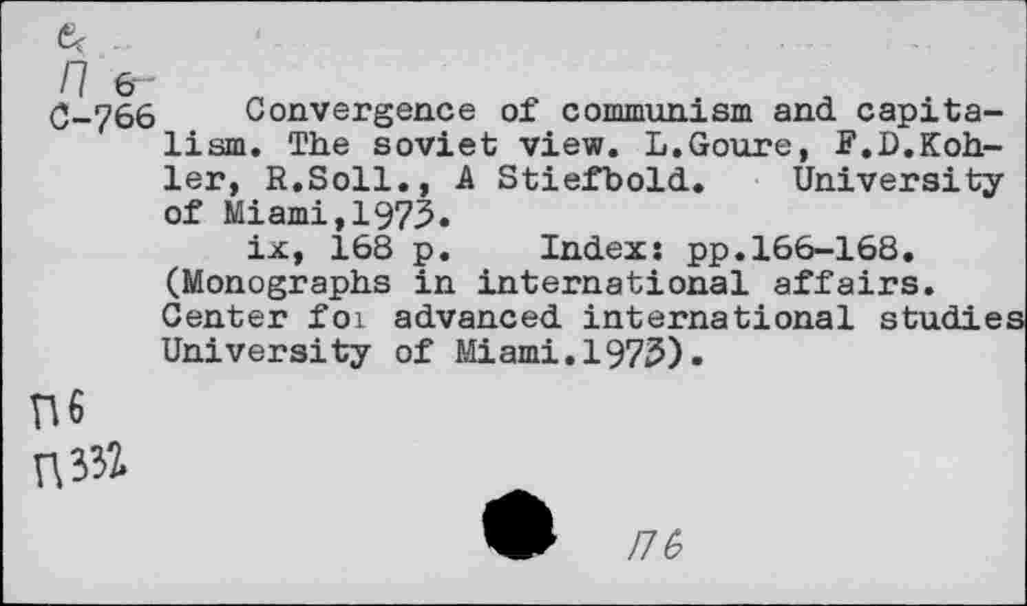 ﻿0-766 Convergence of communism and capitalism. The soviet view. L.Goure, F.D.Kohler, R.Soll., A Stiefbold. University of Miami,1973.
ix, 168 p. Index: pp.166-168. (Monographs in international affairs. Center for advanced international studies University of Miami.1975).
n6